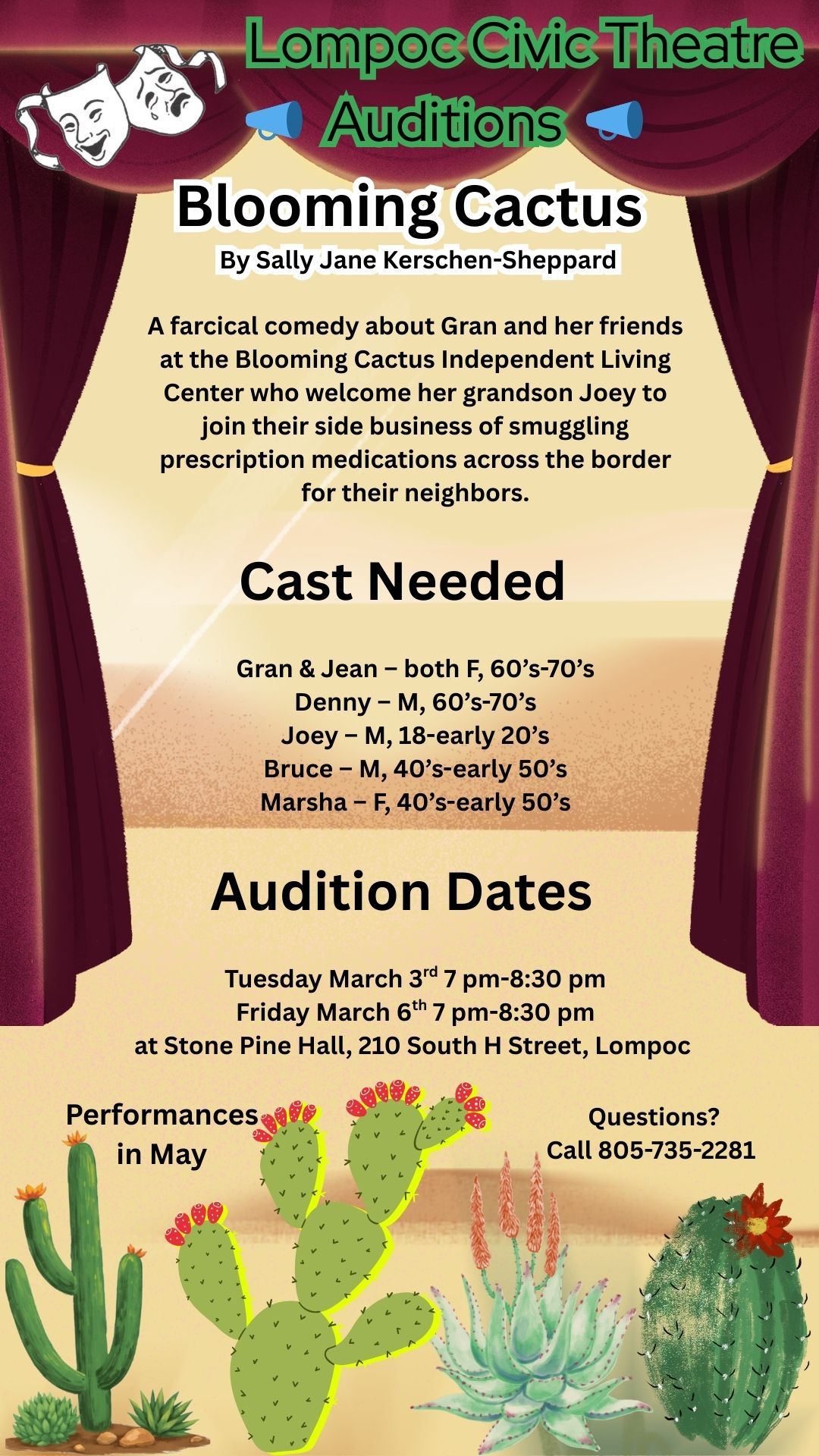 Auditons – Blooming Cactus by Sally Jane Kerschen-Sheppard. A farcical comedy about Grand and her friends at the Blooming Cactus Independent Living Center who welcome her grandson Joey to join their side business of smuggling prescription medication across the border for their neighbors. Cast needed: Grand & Jean – both women, 60s-70s. Denny – man, 60s-70s. Joey – man, 18-early 20s. Bruce – man, 40s-early 50s. Masha – woman, 40s-early 50s. Audition Dates: Tuesday March 3rd, 7pm-8:30pm or Friday March 6th, 7pm-8:30pm at Stone Pine Hall (210 South H Street, Lompoc). Performances in May. Questions? Call 805-735-2281