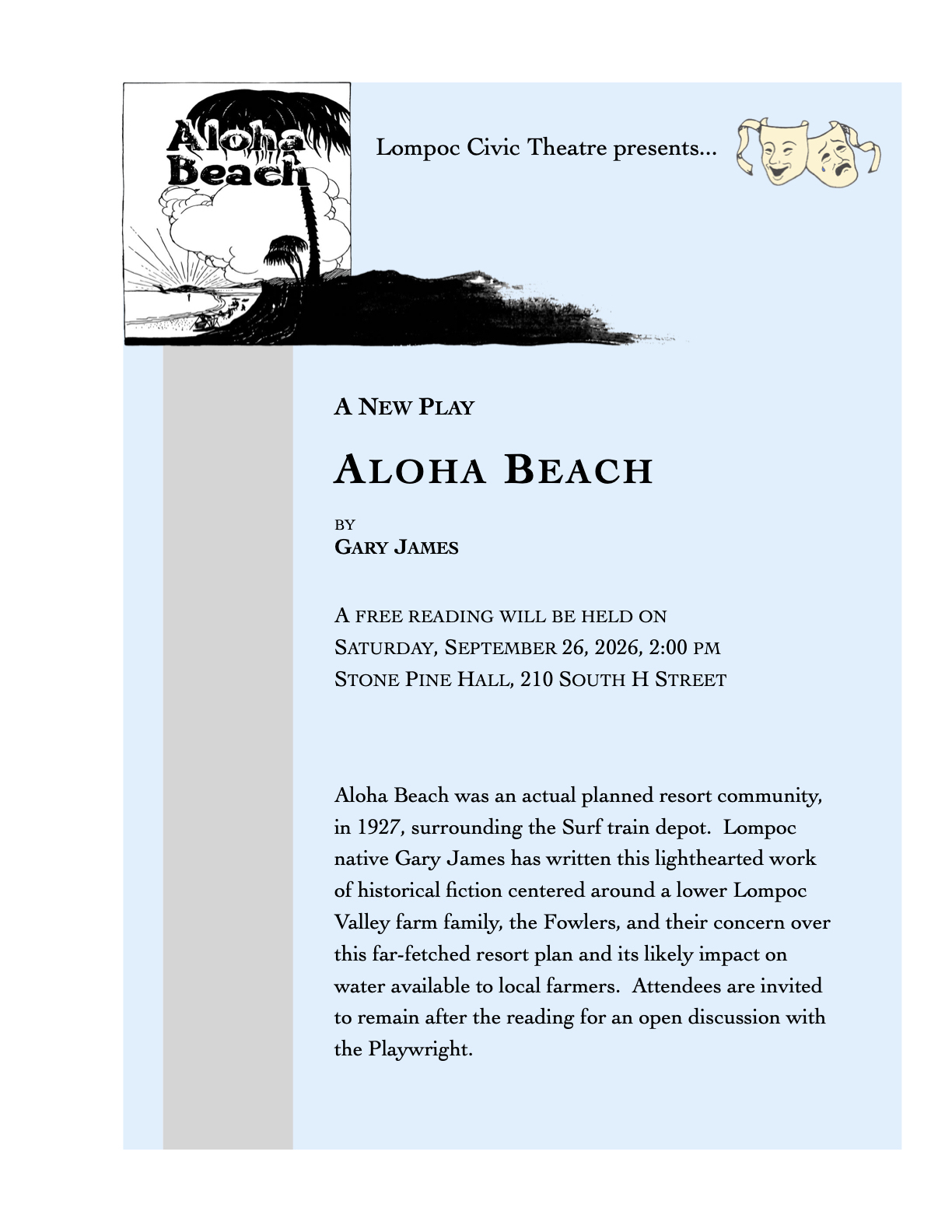 Lompoc Civic Theatre presents... A New Play. Aloha Beach by Gary James. A free reading will be held on Saturday, September 26, 2026, 2:00pm at Stone PineHall, 210 South H Street. Aloha Beach was an actual planned resort community, in 1927, surrounding the Surf train depot. Lompoc native Gary James has written this lighthearted work of historical fiction centered around a lower Lompoc Valley farm family, the Fowlers, and their concern over this far-fetched resort plan and its likely impact on water available to local farmers. Attendees are invited to remain after the reading for an open discussion with the Playwright.
